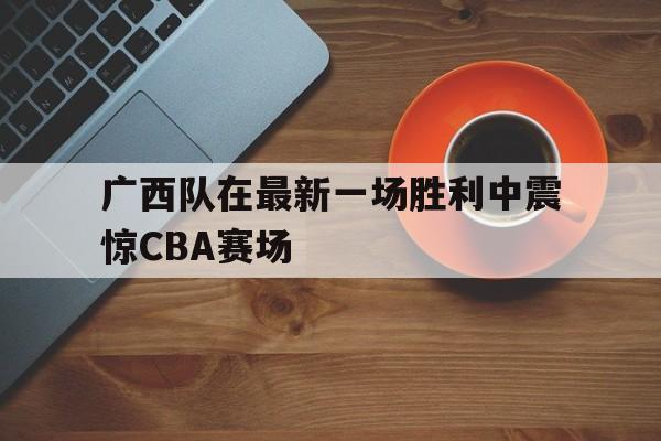 广西队在最新一场胜利中震惊CBA赛场